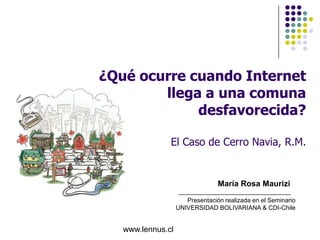 ¿Qué ocurre cuando Internet
        llega a una comuna
             desfavorecida?

               El Caso de Cerro Navia, R.M.


                                 María Rosa Maurizi

                      Presentación realizada en el Seminario
                   UNIVERSIDAD BOLIVARIANA & CDI-Chile


   www.lennus.cl
 
