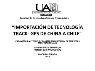 Facultad de Ciencias Económicas y Empresariales



“IMPORTACIÓN DE TECNOLOGÍA
 TRACK- GPS DE CHINA A CHILE”
 PARA OPTAR AL TITULO DE MÁSTER EN DIRECCIÓN DE EMPRESAS
                     MULTINACIONALES
                  Alumna: NIKOL GUAJARDO
                  Profesor guía: MIGUEL DÍAZ
                      MADRID – ESPAÑA
                           2011
 