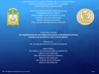 UNIVERSIDAD POPULARAUTÓNOMA DEL ESTADO DE PUEBLA
CENTRO INTERDISCIPLINARIO DE POSGRADOS
INVESTIGACIÓNY CONSULTORÍA
INSTITUTO MEXICANO DEL SEGURO SOCIAL
COORDINACIÓN DE UMAES
UNIDAD MÉDICA DEALTA ESPECIALIDAD
HOSPITAL DE ESPECIALIDADES
CENTRO MÉDICO NACIONAL
GRAL. DE DIV. MANUELÁVILACAMACHO
TITULO DE LATESIS
“DETERMINACIÓN DE FACTORES ASOCIADOSA ENFERMEDAD RENAL
CRÓNICA EN PACIENTES CON LITIASIS RENAL”
PRESENTA:
DR. FRANKLINAUGUSTOVICENCIO RONSON
DIRECTORES:
DR. MARCO ANTONIO ESCAMILLA MÁRQUEZ
MÉDICO NO FAMILIAR
DRA. BEATRIZGONZÁLEZ MERINO
MÉDICO NO FAMILIAR
DR. JOSÉ DE JESÚSVERGARA
MÉDICO NO FAMILIAR
No. de registro nacional: R-2014-2101-62 2015
 