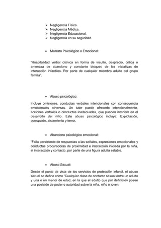  Negligencia Física.
 Negligencia Médica.
 Negligencia Educacional.
 Negligencia en su seguridad.
Maltrato Psicológico o Emocional:
“Hospitalidad verbal crónica en forma de insulto, desprecio, critica o
amenaza de abandono y constante bloqueo de las iniciativas de
interacción infantiles. Por parte de cualquier miembro adulto del grupo
familia”.
Abuso psicológico:
Incluye omisiones, conductas verbales intencionales con consecuencia
emocionales adversas. Un tutor puede ofrecerle intencionalmente,
acciones verbales o conductas inadecuadas, que pueden interferir en el
desarrollo del niño. Este abuso psicológico incluye: Explotación,
corrupción, aislamiento y terror.
Abandono psicológico emocional:
“Falla persistente de respuestas a las señales, expresiones emocionales y
conductas procuradoras de proximidad e interacción iniciada por la niña,
el interacción y contacto, por parte de una figura adulta estable.
Abuso Sexual:
Desde el punto de vista de los servicios de protección infantil, el abuso
sexual se define como “Cualquier clase de contacto sexual entre un adulto
y una o un menor de edad, en la que el adulto que por definición posee
una posición de poder o autoridad sobre la niña, niño o joven.
 