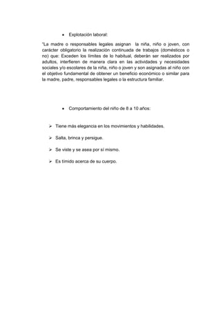 Explotación laboral:
“La madre o responsables legales asignan la niña, niño o joven, con
carácter obligatorio la realización continuada de trabajos (domésticos o
no) que: Exceden los límites de lo habitual, deberán ser realizados por
adultos, interfieren de manera clara en las actividades y necesidades
sociales y/o escolares de la niña, niño o joven y son asignadas al niño con
el objetivo fundamental de obtener un beneficio económico o similar para
la madre, padre, responsables legales o la estructura familiar.
Comportamiento del niño de 8 a 10 años:
 Tiene más elegancia en los movimientos y habilidades.
 Salta, brinca y persigue.
 Se viste y se asea por sí mismo.
 Es tímido acerca de su cuerpo.
 