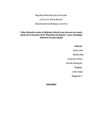 Republica Bolivariana de Venezuela
U.E.N.L.B “Simón Bolívar”
Departamento de Biología y Química
Taller Educativo sobre el Maltrato Infantil a los alumnos de cuarto
grado de la escuela U.E.N “República de Bolivia” como estrategia
didáctica de aprendizaje
Autores:
Denis León
Neribel Mila
Anderson Urbina
Keineth Rodriguez
Tutoras:
Letty Quijije
Maggimar V
RESUMEN
 