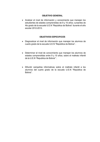 OBJETIVO GENERAL
Analizar el nivel de información y conocimiento que manejan los
estudiantes de edades comprendidas de 9 y 10 años; cursantes de
4to grado de la escuela U.E.N “República de Bolivia” durante el año
escolar 2012-2013.
OBJETIVOS ESPECIFICOS
Diagnosticar el nivel de información que manejan los alumnos de
cuarto grado de la escuela U.E.N “República de Bolivia” .
Determinar el nivel de conocimiento que manejan los alumnos de
edades comprendidas entre 9 y 10 años; sobre el maltrato infantil
de la U.E.N “Republica de Bolivia”´.
Difundir campañas informativas sobre el maltrato infantil a los
alumnos del cuarto grado de la escuela U.E.N “República de
Bolivia”.
 