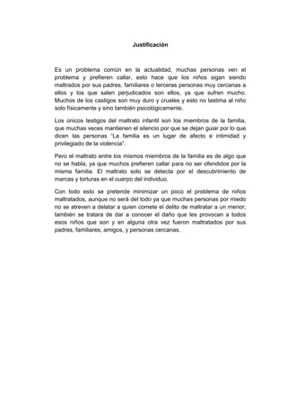 Justificación
Es un problema común en la actualidad, muchas personas ven el
problema y prefieren callar, esto hace que los niños sigan siendo
maltrados por sus padres, familiares o terceras personas muy cercanas a
ellos y los que salen perjudicados son ellos, ya que sufren mucho.
Muchos de los castigos son muy duro y crueles y esto no lastima al niño
solo físicamente y sino también psicológicamente.
Los únicos testigos del maltrato infantil son los miembros de la familia,
que muchas veces mantienen el silencio por que se dejan guiar por lo que
dicen las personas “La familia es un lugar de afecto e intimidad y
privilegiado de la violencia”.
Pero el maltrato entre los mismos miembros de la familia es de algo que
no se habla, ya que muchos prefieren callar para no ser ofendidos por la
misma familia. El maltrato solo se detecta por el descubrimiento de
marcas y torturas en el cuerpo del individuo.
Con todo esto se pretende minimizar un poco el problema de niños
maltratados, aunque no será del todo ya que muchas personas por miedo
no se atreven a delatar a quien comete el delito de maltratar a un menor;
también se tratara de dar a conocer el daño que les provocan a todos
esos niños que son y en alguna otra vez fueron maltratados por sus
padres, familiares, amigos, y personas cercanas.
 