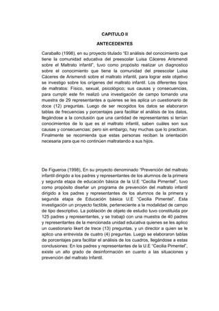 CAPITULO II
ANTECEDENTES
Caraballo (1998), en su proyecto titulado “El análisis del conocimiento que
tiene la comunidad educativa del preescolar Luisa Cáceres Arismendi
sobre el Maltrato infantil”, tuvo como propósito realizar un diagnostico
sobre el conocimiento que tiene la comunidad del preescolar Luisa
Cáceres de Arismendi sobre el maltrato infantil, para lograr este objetivo
se investigo sobre los orígenes del maltrato infantil. Los diferentes tipos
de maltratos: Físico, sexual, psicológico; sus causas y consecuencias,
para cumplir este fin realizó una investigación de campo tomando una
muestra de 29 representantes a quienes se les aplica un cuestionario de
doce (12) preguntas. Luego de ser recogidos los datos se elaboraron
tablas de frecuencias y porcentajes para facilitar el análisis de los datos,
llegándose a la conclusión que una cantidad de representantes si tenían
conocimientos de lo que es el maltrato infantil, saben cuáles son sus
causas y consecuencias; pero sin embargo, hay muchas que lo practican.
Finalmente se recomienda que estas personas reciban la orientación
necesaria para que no continúen maltratando a sus hijos.
De Figueroa (1998), En su proyecto denominado “Prevención del maltrato
infantil dirigido a los padres y representantes de los alumnos de la primera
y segunda etapa de educación básica de la U.E “Cecilia Pimentel”, tuvo
como propósito diseñar un programa de prevención del maltrato infantil
dirigido a los padres y representantes de los alumnos de la primera y
segunda etapa de Educación básica U.E “Cecilia Pimentel”. Esta
investigación un proyecto factible, perteneciente a la modalidad de campo
de tipo descriptivo. La población de objeto de estudio tuvo constituida por
125 padres y representantes, y se trabajó con una muestra de 40 padres
y representantes de la mencionada unidad educativa quienes se les aplico
un cuestionario likert de trece (13) preguntas, y un director a quien se le
aplico una entrevista de cuatro (4) preguntas. Luego se elaboraron tablas
de porcentajes para facilitar el análisis de los cuadros, llegándose a estas
conclusiones: En los padres y representantes de la U.E “Cecilia Pimentel”,
existe un alto grado de desinformación en cuanto a las situaciones y
prevención del maltrato Infantil.
 