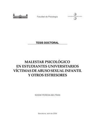 Facultad de Psicología




          TESIS DOCTORAL




     MALESTAR PSICOLÓGICO
 EN ESTUDIANTES UNIVERSITARIOS
VÍCTIMAS DE ABUSO SEXUAL INFANTIL
       Y OTROS ESTRESORES




          NOEMÍ PEREDA BELTRAN




            Barcelona, abril de 2006
 