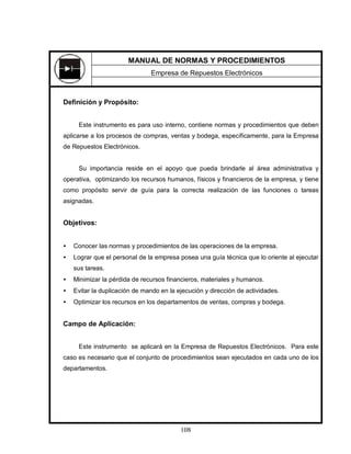 108
Definición y Propósito:
Este instrumento es para uso interno, contiene normas y procedimientos que deben
aplicarse a los procesos de compras, ventas y bodega, específicamente, para la Empresa
de Repuestos Electrónicos.
Su importancia reside en el apoyo que pueda brindarle al área administrativa y
operativa, optimizando los recursos humanos, físicos y financieros de la empresa, y tiene
como propósito servir de guía para la correcta realización de las funciones o tareas
asignadas.
Objetivos:
• Conocer las normas y procedimientos de las operaciones de la empresa.
• Lograr que el personal de la empresa posea una guía técnica que lo oriente al ejecutar
sus tareas.
• Minimizar la pérdida de recursos financieros, materiales y humanos.
• Evitar la duplicación de mando en la ejecución y dirección de actividades.
• Optimizar los recursos en los departamentos de ventas, compras y bodega.
Campo de Aplicación:
Este instrumento se aplicará en la Empresa de Repuestos Electrónicos. Para este
caso es necesario que el conjunto de procedimientos sean ejecutados en cada uno de los
departamentos.
MANUAL DE NORMAS Y PROCEDIMIENTOS
Empresa de Repuestos Electrónicos
 