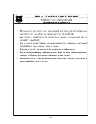 109
• El manual debe permanecer en un lugar accesible y al alcance del personal para que
sean observados y ejecutados los procesos conforme a lo establecido.
• Las normas y procedimiento del manual deben revisarse mensualmente para su
corrección y actualización.
• Que el personal cumpla todas las normas y procedimientos establecidos en el manual,
con el objeto de hacer eficiente y eficaz el trabajo.
• Optimizar el tiempo y los recursos de las operaciones en cada proceso.
• Todos los responsables de cada departamento deben participar y lograr acuerdos en
cualquier modificación de procesos establecidos en este manual.
• Todas las modificaciones o implementaciones de procesos o normas deben seguir la
estructura establecida en el manual.
MANUAL DE NORMAS Y PROCEDIMIENTOS
Empresa de Repuestos Electrónicos
Normas de Aplicación General
 