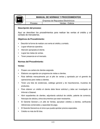 115
Descripción del proceso:
Aquí se describen los procedimientos para realizar las ventas al crédito y al
contado de mercaderías.
Objetivos de Procedimiento:
• Describir la forma de realizar una venta al crédito y contado.
• Lograr eficiencia operativa.
• Atención apropiada al cliente.
• Lograr las metas de ventas.
• Tener presencia en el mercado.
Normas del Procedimiento:
Ventas:
• Poseer una cartera de clientes asignada.
• Elaborar una agenda con programa de visitas a clientes.
• Ruta definida mensualmente por el jefe de ventas y aprobada por el gerente de
operaciones para visitas a clientes.
• Tener una lista de existencias, catálogo general y de importaciones, muestras de
productos.
• Para obtener un crédito el cliente debe llenar solicitud y debe ser investigado en
Infornet o Datared.
• Abrir expedientes de clientes, adjuntando solicitud de crédito, patente de comercio,
fotocopia de cédula y otros documentos que sean necesarios.
• El Gerente General y el Jefe de Ventas, aprueban créditos a clientes, verificando
referencias comerciales y capacidad de pago.
• El Gerente General es el único que puede aprobar precios especiales.
• Crédito no más de 60 días.
MANUAL DE NORMAS Y PROCEDIMIENTOS
Empresa de Repuestos Electrónicos
Proceso Ventas - Cobros
 