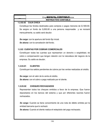 146
1.2.02.02 CAJA CHICA
Constituye los fondos destinados para compras o pagos menores de Q 500.00.
Se asigna un fondo de 5,000.00 a una persona responsable y se revisará
mensualmente, su saldo será deudor.
Se carga: con la apertura del fondo fijo inicial.
Se abona: con la cancelación del fondo.
1.2.03 CUENTAS POR COBRAR COMERCIALES
Constituyen todas las cuentas que representan un derecho o exigibilidad, de
cobro o compensación que tengan relación con la naturaleza del negocio de la
empresa. Su saldo es deudor.
1.2.03.01 CLIENTES
Constituyen los saldos pendientes de cobros por las ventas realizadas al crédito.
Se carga: con el valor de la venta al crédito.
Se abona: con el cobro o pago realizado por el cliente.
1.2.03.02 CHEQUES RECHAZADOS
Representan todos los cheques emitidos a favor de la empresa. Que fueron
depositados en los bancos del sistema y que por diferentes razones fueron
rechazados.
Se carga: Cuando se tiene conocimiento de una nota de débito emitida por la
entidad bancaria que lo rechazó.
Se abona: Cuando el cliente realiza el redepósito del pago rechazado.
Empresa de Repuestos Electrónicos
INSTRUCTIVO CONTABLE
MANUAL CONTABLE
 