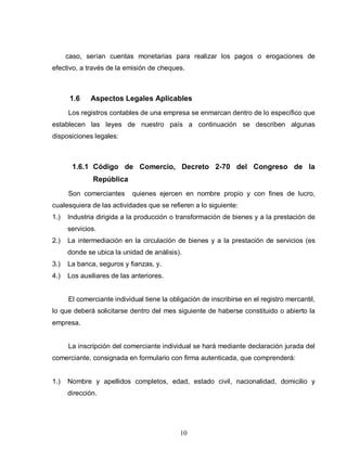 10
caso, serían cuentas monetarias para realizar los pagos o erogaciones de
efectivo, a través de la emisión de cheques.
1.6 Aspectos Legales Aplicables
Los registros contables de una empresa se enmarcan dentro de lo específico que
establecen las leyes de nuestro país a continuación se describen algunas
disposiciones legales:
1.6.1 Código de Comercio, Decreto 2-70 del Congreso de la
República
Son comerciantes quienes ejercen en nombre propio y con fines de lucro,
cualesquiera de las actividades que se refieren a lo siguiente:
1.) Industria dirigida a la producción o transformación de bienes y a la prestación de
servicios.
2.) La intermediación en la circulación de bienes y a la prestación de servicios (es
donde se ubica la unidad de análisis).
3.) La banca, seguros y fianzas, y.
4.) Los auxiliares de las anteriores.
El comerciante individual tiene la obligación de inscribirse en el registro mercantil,
lo que deberá solicitarse dentro del mes siguiente de haberse constituido o abierto la
empresa.
La inscripción del comerciante individual se hará mediante declaración jurada del
comerciante, consignada en formulario con firma autenticada, que comprenderá:
1.) Nombre y apellidos completos, edad, estado civil, nacionalidad, domicilio y
dirección.
 