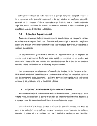 15
extranjero que hayan de surtir efectos en el país (al tiempo de ser protocolizados,
de presentarse ante cualquier autoridad o de ser citados en cualquier actuación
notarial), los documentos públicos y privados cuya finalidad sea la comprobación del
pago con bienes o sumas de dinero, los recibos, nóminas u otro documento que
respalde el pago de dividendos o utilidades.
1.7 Estructura Organizacional
Todas las empresas, independientemente de su naturaleza y/o campo de trabajo,
necesitan un marco para funcionar. Este marco lo constituye la estructura orgánica,
que es una división ordenada y sistemática de sus unidades de trabajo, de acuerdo al
objeto de su creación.
La representación gráfica de la estructura organizacional de la empresa se
conoce como organigrama. En la que cada puesto se enmarca en un cuadro, que
encierra el nombre de ese puesto; representándose por la unión de los cuadros
mediante líneas, los canales de autoridad y responsabilidad.
Las personas que han de desempeñar cualquier función, dentro de un organismo
social deben buscarse siempre bajo el criterio de que reúnan los requisitos mínimos
para desempeñarla adecuadamente. En otros términos debe procurase adaptar las
personas a las funciones, y no la funciones a éstas.
1.8 Empresa Comercial de Repuestos Electrónicos
En Guatemala existe diversidad de empresas comerciales, cuya actividad es la
compra-venta. En este caso el objeto de análisis es una empresa individual dedicada a
la compra-venta de repuestos electrónicos, la que definiremos como:
Una entidad de naturaleza jurídica individual, de carácter privado, con fines de
lucro, y de actividad comercial que compra repuestos, como: bocinas, transistores,
cordones, botones, diodos, fusibles, etc. para venderlos, realizando una actividad
 