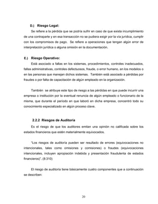 20
D.) Riesgo Legal:
Se refiere a la pérdida que se podría sufrir en caso de que exista incumplimiento
de una contraparte y en esa transacción no se pudiera exigir por la vía jurídica, cumplir
con los compromisos de pago. Se refiere a operaciones que tengan algún error de
interpretación jurídica o alguna omisión en la documentación.
E.) Riesgo Operativo:
Está asociado a fallas en los sistemas, procedimientos, controles inadecuados,
fallas administrativas, controles defectuosos, fraude, o error humano, en los modelos o
en las personas que manejan dichos sistemas. También está asociado a pérdidas por
fraudes o por falta de capacitación de algún empleado en la organización.
También se atribuye este tipo de riesgo a las pérdidas en que puede incurrir una
empresa o institución por la eventual renuncia de algún empleado o funcionario de la
misma, que durante el período en que laboró en dicha empresa, concentró todo su
conocimiento especializado en algún proceso clave.
2.2.2 Riesgos de Auditoría
Es el riesgo de que los auditores emitan una opinión no calificada sobre los
estados financieros que estén materialmente equivocados.
“Los riesgos de auditoría pueden ser resultado de errores (equivocaciones no
intencionales, tales como omisiones y comisiones) o fraudes (equivocaciones
intencionales, incluyen apropiación indebida y presentación fraudulenta de estados
financieros)”. (8:310)
El riesgo de auditoría tiene básicamente cuatro componentes que a continuación
se describen:
 