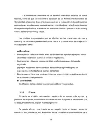 24
La presentación adecuada de los estados financieros depende de varios
factores, entre los que se encuentra la aplicación de las Normas Internacionales de
Contabilidad, el ejercicio de un criterio adecuado en la realización de las estimaciones
necesarias en aquellas áreas en donde existan incertidumbres y el suficiente desglose
de aspectos significativos, además de los elementos básicos, que son la adecuación y
validez de las operaciones y saldos.
Las posibles irregularidades que se efectúan en las operaciones de caja y
bancos y de sus saldos pueden clasificarse, desde el punto de vista de su ejecución
de la siguiente forma:
A.) Desfalcos:
• Interceptación – efectuar cobros antes de que estos se registren (ejemplos: ventas
al contado o cobros de cuentas a cobrar no registrados).
• Sustracciones – Hacerse con una cantidad en efectivo después de haberla
registrado.
(Ejemplo: apoderarse de una cantidad de los cobros registrados pero no
depositados, de fondos fijos o cuentas bancarias)
• Desviaciones – Hacer que un desembolso que en un principio es legitimo se desvíe
de su destino correspondiente.
B. Distorsiones:
Modificación de los estados financieros sin obtener ningún activo.
2.3.2 Fraude
El fraude es el delito más creativo: requiere de las mentes más agudas y
podemos decir que es prácticamente imposible evitarlo. Porque en el momento en que
se descubre el remedio, alguien inventa algo nuevo.
Se puede afirmar que fraude es un engaño hacia un tercero, abuso de
confianza, dolo, simulación, etc. El término "fraude" se refiere al acto intencional de la
 