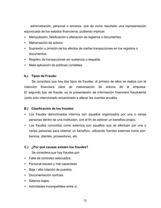 25
administración, personal o terceros, que da como resultado una representación
equivocada de los estados financieros, pudiendo implicar:
• Manipulación, falsificación o alteración de registros o documentos.
• Malversación de activos
• Supresión u omisión de los efectos de ciertas transacciones en los registros o
documentos.
• Registro de transacciones sin sustancia o respaldo
• Mala aplicación de políticas contables.
A.) Tipos de Fraude:
Se considera que hay dos tipos de fraudes: el primero de ellos se realiza con la
intención financiera clara de malversación de activos de la empresa.
El segundo tipo de fraude, es la presentación de información financiera fraudulenta
como acto intencionado encaminado a alterar las cuentas anuales.
B.) Clasificación de los fraudes:
• Los fraudes denominados internos son aquellos organizados por una o varias
personas dentro de una institución, con el fin de obtener un beneficio propio.
• Los fraudes conocidos como externos son aquellos que se efectúan por una o
varias personas para obtener un beneficio, utilizando fuentes externas como son:
bancos, clientes, proveedores, etc.
C.) ¿Por qué causas existen los fraudes?
Se considera que hay fraudes por:
• Falta de controles adecuados.
• Personal escaso y mal capacitado
• Baja / alta rotación de puestos.
• Documentación confusa.
• Salarios bajos.
• Actividades incompatibles entre sí.
 