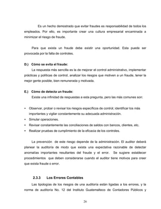 26
Es un hecho demostrado que evitar fraudes es responsabilidad de todos los
empleados. Por ello, es importante crear una cultura empresarial encaminada a
minimizar el riesgo de fraude.
Para que exista un fraude debe existir una oportunidad. Esta puede ser
provocada por la falta de controles.
D.) Cómo se evita el fraude:
La respuesta más sencilla es la de mejorar el control administrativo, implementar
prácticas y políticas de control, analizar los riesgos que motiven a un fraude, tener la
mejor gente posible, bien remunerada y motivada.
E.) Cómo de detecta un fraude:
Existe una infinidad de respuestas a esta pregunta, pero las más comunes son:
• Observar, probar o revisar los riesgos específicos de control, identificar los más
importantes y vigilar constantemente su adecuada administración.
• Simular operaciones.
• Revisar constantemente las conciliaciones de saldos con bancos, clientes, etc.
• Realizar pruebas de cumplimiento de la eficacia de los controles.
La prevención de este riesgo depende de la administración. El auditor deberá
planear la auditoría de modo que exista una expectativa razonable de detectar
anomalías importantes resultantes del fraude y el error. Se sugiere establecer
procedimientos que deben considerarse cuando el auditor tiene motivos para creer
que exista fraude o error.
2.3.3 Los Errores Contables
Las tipologías de los riesgos de una auditoría están ligadas a los errores, y la
norma de auditoría No. 12 del Instituto Guatemalteco de Contadores Públicos y
 