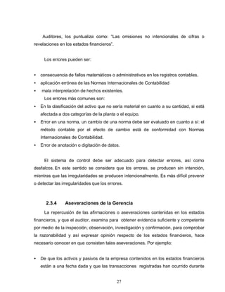 27
Auditores, los puntualiza como: “Las omisiones no intencionales de cifras o
revelaciones en los estados financieros”.
Los errores pueden ser:
• consecuencia de fallos matemáticos o administrativos en los registros contables.
• aplicación errónea de las Normas Internacionales de Contabilidad
• mala interpretación de hechos existentes.
Los errores más comunes son:
• En la clasificación del activo que no sería material en cuanto a su cantidad, si está
afectada a dos categorías de la planta o el equipo.
• Error en una norma, un cambio de una norma debe ser evaluado en cuanto a sí: el
método contable por el efecto de cambio está de conformidad con Normas
Internacionales de Contabilidad.
• Error de anotación o digitación de datos.
El sistema de control debe ser adecuado para detectar errores, así como
desfalcos. En este sentido se considera que los errores, se producen sin intención,
mientras que las irregularidades se producen intencionalmente. Es más difícil prevenir
o detectar las irregularidades que los errores.
2.3.4 Aseveraciones de la Gerencia
La repercusión de las afirmaciones o aseveraciones contenidas en los estados
financieros, y que el auditor, examina para obtener evidencia suficiente y competente
por medio de la inspección, observación, investigación y confirmación, para comprobar
la razonabilidad y así expresar opinión respecto de los estados financieros, hace
necesario conocer en que consisten tales aseveraciones. Por ejemplo:
• De que los activos y pasivos de la empresa contenidos en los estados financieros
están a una fecha dada y que las transacciones registradas han ocurrido durante
 