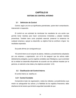 36
CAPÍTULO III
SISTEMA DE CONTROL INTERNO
3.1 Definición de Control
Control, según uno de sus significados gramaticales, quiere decir comprobación,
intervención o inspección.
El control es una actividad de monitorear los resultados de una acción que
permite tomar medidas para hacer correcciones inmediatas y adoptar medidas
preventivas. También tiene como propósito esencial, preservar la existencia de
cualquier empresa y apoyar su desarrollo; su objetivo final es contribuir a lograr los
resultados esperados.
Se puede afirmar por consiguiente que:
“El control interno es el conjunto de planes, métodos y procedimientos adoptados
por una empresa u organización, con el fin de asegurar que los activos estén
debidamente protegidos, que los registros contables sean fidedignos y que la actividad
de la entidad se desarrolla eficazmente de acuerdo con las políticas trazadas por la
gerencia, en atención a las metas y los objetivos previstos”. (2:4)
3.2 Clasificación del Control Interno
El control interno se clasifica en:
3.2.1 Control Contable
Comprende el plan de organización y todos los métodos y procedimientos cuya
misión es salvaguardar los activos y la fiabilidad de los registros financieros; debe
diseñarse de tal manera que brinde la seguridad razonable de que:
 