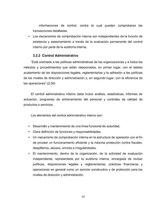39
informaciones de control, contra la cual pueden comprobarse las
transacciones detalladas.
• Los mecanismos de comprobación interna son independientes de la función de
asistencia y asesoramiento a través de la evaluación permanente del control
interno por parte de la auditoría interna.
3.2.2 Control Administrativo
“Está orientado a las políticas administrativas de las organizaciones y a todos los
métodos y procedimientos que están relacionados, en primer lugar, con el debido
acatamiento de las disposiciones legales, reglamentarias y la adhesión a las políticas
de los niveles de dirección y administración y, en segundo lugar, con la eficiencia de
las operaciones”.(2:30)
El control administrativo interno debe incluir análisis, estadísticas, informes de
actuación, programas de entrenamiento del personal y controles de calidad de
productos o servicios.
Los elementos del control administrativo interno son:
• Desarrollo y mantenimiento de una línea funcional de autoridad.
• Clara definición de funciones y responsabilidades.
• Un mecanismo de comprobación interna en la estructura de operación con el fin
de proveer un funcionamiento eficiente y la máxima protección contra fraudes,
despilfarros, abusos, errores e irregularidades.
• El mantenimiento, dentro de la organización, de la actividad de evaluación
independiente, representada por la auditoría interna, encargada de revisar
políticas, disposiciones legales y reglamentarias, prácticas financieras y
operaciones en general como un servicio constructivo y de protección para los
niveles de dirección y administración.
 