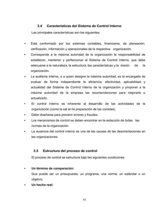 41
3.4 Características del Sistema de Control Interno
Las principales características son las siguientes:
• Está conformado por los sistemas contables, financieros, de planeación,
verificación, información y operacionales de la respectiva organización.
• Corresponde a la máxima autoridad de la organización la responsabilidad de
establecer, mantener y perfeccionar el Sistema de Control Interno, que debe
adecuarse a la naturaleza, la estructura, las características y la misión de la
organización.
• La auditoria interna, o a quien designe la máxima autoridad, es la encargada de
evaluar de forma independiente la eficiencia, efectividad, aplicabilidad y
actualidad del Sistema de Control Interno de la organización y proponer a la
máxima autoridad de la empresa las recomendaciones para mejorarlo o
actualizarlo.
• El control interno es inherente al desarrollo de las actividades de la
organización (como la sal en la preparación de las comidas).
• Debe diseñarse para prevenir errores y fraudes.
• Los mecanismos de control se deben encontrar en la redacción de todas las
normas de la organización.
• La ausencia del control interno es una de las causas de las desorientaciones en
las organizaciones.
3.5 Estructura del proceso de control
El proceso de control se estructura bajo las siguientes condiciones:
• Un término de comparación:
Que puede ser un presupuesto, un programa, una norma, un estándar o un
objetivo.
• Un hecho real:
 
