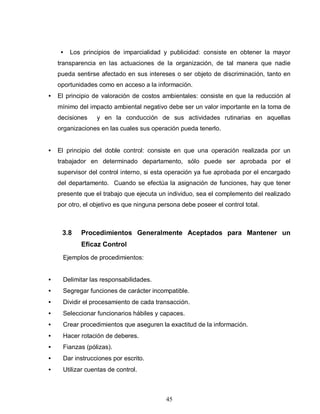 45
• Los principios de imparcialidad y publicidad: consiste en obtener la mayor
transparencia en las actuaciones de la organización, de tal manera que nadie
pueda sentirse afectado en sus intereses o ser objeto de discriminación, tanto en
oportunidades como en acceso a la información.
• El principio de valoración de costos ambientales: consiste en que la reducción al
mínimo del impacto ambiental negativo debe ser un valor importante en la toma de
decisiones y en la conducción de sus actividades rutinarias en aquellas
organizaciones en las cuales sus operación pueda tenerlo.
• El principio del doble control: consiste en que una operación realizada por un
trabajador en determinado departamento, sólo puede ser aprobada por el
supervisor del control interno, si esta operación ya fue aprobada por el encargado
del departamento. Cuando se efectúa la asignación de funciones, hay que tener
presente que el trabajo que ejecuta un individuo, sea el complemento del realizado
por otro, el objetivo es que ninguna persona debe poseer el control total.
3.8 Procedimientos Generalmente Aceptados para Mantener un
Eficaz Control
Ejemplos de procedimientos:
• Delimitar las responsabilidades.
• Segregar funciones de carácter incompatible.
• Dividir el procesamiento de cada transacción.
• Seleccionar funcionarios hábiles y capaces.
• Crear procedimientos que aseguren la exactitud de la información.
• Hacer rotación de deberes.
• Fianzas (pólizas).
• Dar instrucciones por escrito.
• Utilizar cuentas de control.
 