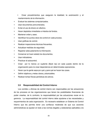 46
• Crear procedimientos que aseguren la totalidad, la autorización y el
mantenimiento de la información.
• Evaluar los sistemas computarizados.
• Usar documentos prenumerados.
• Evitar el uso de dinero en efectivo.
• Hacer depósitos inmediatos e intactos de fondos.
• Mantener orden y aseo.
• Identificar los puntos clave de control en cada proceso.
• Usar gráficas de control.
• Realizar inspecciones técnicas frecuentes.
• Actualizar medidas de seguridad.
• Registrar adecuadamente la información.
• Conservar en buen estado los documentos.
• Usar indicadores.
• Practicar el autocontrol.
• Crear por lo menos un suplente (Back Up) en cada puesto dentro de la
organización para no crear dependencia en determinadas operaciones.
• Hacer que la gente sepa por qué y para qué se hacen las cosas.
• Definir objetivos y metas claras y alcanzables.
• Realizar tomas físicas periódicas de activos.
3.9 Responsabilidad del Control Interno
Los comités u oficinas de control interno son responsables por las actuaciones
de los procesos en las organizaciones que tienen las posibilidades financieras de
poder crearlas, de lo contrario, la responsabilidad por las actuaciones recae en la
gerencia. La responsabilidad del control interno debe ajustarse a las necesidades y
requerimientos de cada organización. Es necesario establecer un Sistema de Control
Interno que les permita tener una confianza moderada de que sus acciones
administrativas se ajustan en todo a las normas (legales y estatutarias) aplicables a la
 