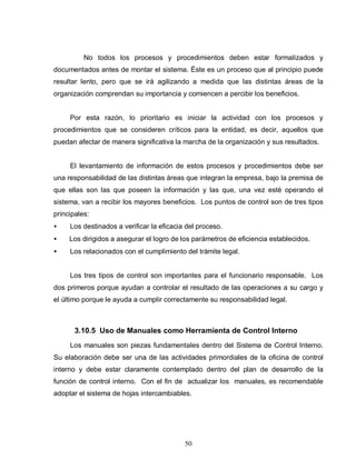 50
No todos los procesos y procedimientos deben estar formalizados y
documentados antes de montar el sistema. Éste es un proceso que al principio puede
resultar lento, pero que se irá agilizando a medida que las distintas áreas de la
organización comprendan su importancia y comiencen a percibir los beneficios.
Por esta razón, lo prioritario es iniciar la actividad con los procesos y
procedimientos que se consideren críticos para la entidad, es decir, aquellos que
puedan afectar de manera significativa la marcha de la organización y sus resultados.
El levantamiento de información de estos procesos y procedimientos debe ser
una responsabilidad de las distintas áreas que integran la empresa, bajo la premisa de
que ellas son las que poseen la información y las que, una vez esté operando el
sistema, van a recibir los mayores beneficios. Los puntos de control son de tres tipos
principales:
• Los destinados a verificar la eficacia del proceso.
• Los dirigidos a asegurar el logro de los parámetros de eficiencia establecidos.
• Los relacionados con el cumplimiento del trámite legal.
Los tres tipos de control son importantes para el funcionario responsable. Los
dos primeros porque ayudan a controlar el resultado de las operaciones a su cargo y
el último porque le ayuda a cumplir correctamente su responsabilidad legal.
3.10.5 Uso de Manuales como Herramienta de Control Interno
Los manuales son piezas fundamentales dentro del Sistema de Control Interno.
Su elaboración debe ser una de las actividades primordiales de la oficina de control
interno y debe estar claramente contemplado dentro del plan de desarrollo de la
función de control interno. Con el fin de actualizar los manuales, es recomendable
adoptar el sistema de hojas intercambiables.
 