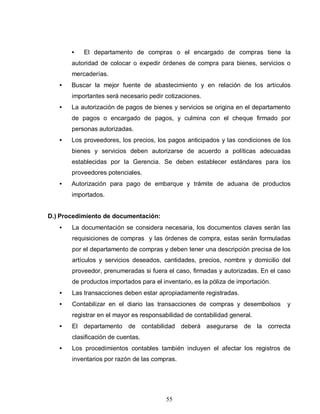 55
• El departamento de compras o el encargado de compras tiene la
autoridad de colocar o expedir órdenes de compra para bienes, servicios o
mercaderías.
• Buscar la mejor fuente de abastecimiento y en relación de los artículos
importantes será necesario pedir cotizaciones.
• La autorización de pagos de bienes y servicios se origina en el departamento
de pagos o encargado de pagos, y culmina con el cheque firmado por
personas autorizadas.
• Los proveedores, los precios, los pagos anticipados y las condiciones de los
bienes y servicios deben autorizarse de acuerdo a políticas adecuadas
establecidas por la Gerencia. Se deben establecer estándares para los
proveedores potenciales.
• Autorización para pago de embarque y trámite de aduana de productos
importados.
D.) Procedimiento de documentación:
• La documentación se considera necesaria, los documentos claves serán las
requisiciones de compras y las órdenes de compra, estas serán formuladas
por el departamento de compras y deben tener una descripción precisa de los
artículos y servicios deseados, cantidades, precios, nombre y domicilio del
proveedor, prenumeradas si fuera el caso, firmadas y autorizadas. En el caso
de productos importados para el inventario, es la póliza de importación.
• Las transacciones deben estar apropiadamente registradas.
• Contabilizar en el diario las transacciones de compras y desembolsos y
registrar en el mayor es responsabilidad de contabilidad general.
• El departamento de contabilidad deberá asegurarse de la correcta
clasificación de cuentas.
• Los procedimientos contables también incluyen el afectar los registros de
inventarios por razón de las compras.
 