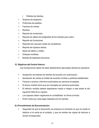 57
• Pedidos de clientes.
• Órdenes de despacho.
• Proformas de pedidos.
• Facturas de ventas.
• Recibos.
• Reporte de comisiones.
• Reporte de saldos de antigüedad de los clientes para cobro.
• Reporte de Comisiones.
• Reportes de ruta para visitas de vendedores.
• Reporte de ingresos diarios.
• Notas de débito y crédito.
• Cheques recibidos
• Boletas de depósitos bancarios.
C) Objetivos del Control Interno:
Las transacciones deben de estar debidamente ejecutadas (eficiencia operativa)
• Aceptación de órdenes de clientes de acuerdo con autorización.
• Aprobación de ventas al crédito de acuerdo a límites y políticas establecidas.
• Facturar a precios y términos autorizados por persona encargada.
• El dinero recibido tiene que ser manejado por persona autorizada.
• El efectivo recibido deberá depositarse intacto e integro a más tardar el día
siguiente hábil de su ingreso.
• Los ingresos deben registrarse en contabilidad en forma correcta.
• Emitir recibo por cada pago realizado por los clientes.
D.) Procedimiento de Documentación:
• Seguridad de que la facturación se produzca al momento en que se recibe el
efectivo si la venta es al contado, y que se remitan las copias de facturas a
donde correspondan.
 