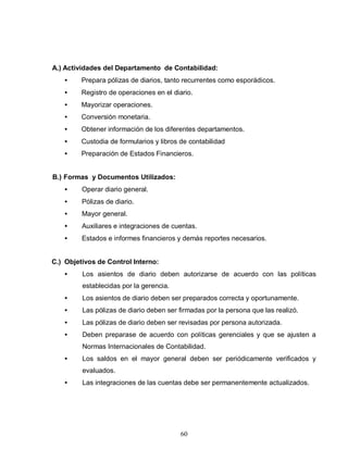 60
A.) Actividades del Departamento de Contabilidad:
• Prepara pólizas de diarios, tanto recurrentes como esporádicos.
• Registro de operaciones en el diario.
• Mayorizar operaciones.
• Conversión monetaria.
• Obtener información de los diferentes departamentos.
• Custodia de formularios y libros de contabilidad
• Preparación de Estados Financieros.
B.) Formas y Documentos Utilizados:
• Operar diario general.
• Pólizas de diario.
• Mayor general.
• Auxiliares e integraciones de cuentas.
• Estados e informes financieros y demás reportes necesarios.
C.) Objetivos de Control Interno:
• Los asientos de diario deben autorizarse de acuerdo con las políticas
establecidas por la gerencia.
• Los asientos de diario deben ser preparados correcta y oportunamente.
• Las pólizas de diario deben ser firmadas por la persona que las realizó.
• Las pólizas de diario deben ser revisadas por persona autorizada.
• Deben preparase de acuerdo con políticas gerenciales y que se ajusten a
Normas Internacionales de Contabilidad.
• Los saldos en el mayor general deben ser periódicamente verificados y
evaluados.
• Las integraciones de las cuentas debe ser permanentemente actualizados.
 