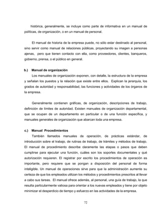 72
histórica, generalmente, se incluye como parte de informativa en un manual de
políticas, de organización, o en un manual de personal.
El manual de historia de la empresa puede, no sólo estar destinado al personal,
sino servir como manual de relaciones públicas, proyectando su imagen a personas
ajenas, pero que tienen contacto con ella, como proveedores, clientes, banqueros,
gobierno, prensa, o el público en general.
b.) Manual de organización
Los manuales de organización exponen, con detalle, la estructura de la empresa
y señalan los puestos y la relación que existe entre ellos. Explican la jerarquía, los
grados de autoridad y responsabilidad, las funciones y actividades de los órganos de
la empresa.
Generalmente contienen gráficas, de organización, descripciones de trabajo,
definición de límites de autoridad. Existen manuales de organización departamental,
que se ocupan de un departamento en particular o de una función específica, y
manuales generales de organización que abarcan toda una empresa.
c.) Manual Procedimientos
También llamados manuales de operación, de prácticas estándar, de
introducción sobre el trabajo, de rutinas de trabajo, de trámites y métodos de trabajo.
El manual de procedimiento describe claramente las etapas o pasos que deben
cumplirse para ejecutar una función, cuáles son los soportes documentales y qué
autorización requieren. El registrar por escrito los procedimientos de operación es
importante, pero requiere que se pongan a disposición del personal de forma
inteligible. Un manual de operaciones sirve para que la administración aumente su
certeza de que los empleados utilizan los métodos y procedimientos prescritos al llevar
a cabo sus tareas. El manual ofrece además, al personal, una guía de trabajo, la que
resulta particularmente valiosa para orientar a los nuevas empleados y tiene por objeto
minimizar el desperdicio de tiempo y esfuerzo en las actividades de la empresa.
 