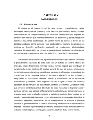 75
CAPÍTULO V
CASO PRÁCTICO
5.1 Presentación
El planear es el proceso formal de crear normas, procedimientos, metas,
estrategias, descripción de puestos y otros métodos que ayudan a evitar y corregir
desviaciones en los comportamientos y los resultados deseados en una empresa; los
controles son medidas que permiten verificar que las decisiones y los resultados sean
acordes a los planes establecidos. El Control interno se expresa a través de las
políticas aprobadas por la gerencia y sus colaboradores, mediante la aplicación de
técnicas de dirección, verificación, evaluación de regulaciones administrativas,
manuales de organización, de normas y procedimientos, contables, de sistemas de
información y de programas de selección, inducción y capacitación de personal.
Actualmente en la empresa de repuestos electrónicos no está definido un modelo
o procedimiento especifico de cómo debe ser un sistema de control interno; sin
embargo, existen lineamentos mínimos (cartas, memos, reglas) que contribuyen al
cumplimiento de sus objetivos. El objetivo general del plan de tesis es el diseño de
control interno administrativo y contable que garantice la eficiencia y economía de las
operaciones de la empresa facilitando la correcta ejecución de las funciones y
asegurando la oportunidad, claridad, utilidad y confiabilidad de la información
administrativa y contable. Estos objetivos se van a lograr a través del diseño y
aplicación de los manuales de organización, contable y de normas y procedimientos,
que sirvan de control preventivo. El estudio de estos manuales es la pieza básica y
punto de partida, para conocer el funcionamiento del sistema de control interno de la
empresa, para poder evaluarlo mediante el trabajo de auditoría (que consiste en el
estudio y evaluación del sistema de control interno existente para poder determinar la
naturaleza, extensión y oportunidad de los procedimientos de auditoría a aplicar) o
para que la gerencia verifique la correcta actuación y efectividad de la operatoria de la
empresa. Aquellas organizaciones que lleven a cabo el diseño de manuales como los
incluidos en este capítulo, contribuyen a lograr los objetivos de su control interno.
 