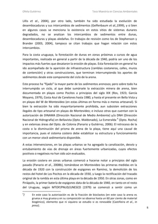 Ofelia Gutiérrez Tesis Maestría en Ciencias Ambientales
6
Lillis et al., 2004), por otro lado, también ha sido estudiada la evolución de
desembocaduras y sus intercambios de sedimentos (Gelfenbaum et al.,1999), y si bien
en algunos casos se menciona la existencia en estos sitios de sistemas dunares
degradados, no se analizan los intercambios de sedimentos entre dunas,
desembocaduras y playas aledañas. En trabajos de revisión como los de Stephenson y
Brander (2003, 2004), tampoco se citan trabajos que hagan relación con estos
intercambios.
Para la costa uruguaya, la forestación de dunas en zonas próximas a cursos de agua
importantes, realizada en general a partir de la década de 1940, podría ser uno de los
impactos más fuertes que desataron la erosión de playas. Esta forestación en general ha
ido acompañada de la aparición de infraestructura (ramblas costaneras, calles, muros
de contención) y otras construcciones, que terminan interrumpiendo los aportes de
sedimentos desde este componente del ciclo de la arena.
Este proceso ha “fijado” la mayor parte de los sedimentos arenosos; pero sobre todo ha
interrumpido un ciclo, al que debe sumársele la extracción minera de arena, bien
documentada en playas como Pocitos a principios del siglo XIX (Ros, 1923; García
Moyano, 1979), Costa Azul de Canelones hasta 1980, y hasta el presente en Bella Vista y
en playas del W de Montevideo (en estas últimas en forma más o menos artesanal). Si
bien la extracción ha sido mayoritariamente prohibida, aun subsisten extracciones
ilegales de tipo artesanal en playas de Montevideo; e incluso otras que cuentan con la
autorización de DINAMA (Dirección Nacional de Medio Ambiente) y/o DNH (Dirección
Nacional de Hidrografía) en Bellavista (Dpto. Maldonado), La Esmeralda 4
(Dpto. Rocha)
y en extensas áreas del Dpto. de Colonia (Panario y Gutiérrez, 2006). El retroceso de la
costa o la disminución del prisma de arena de la playa, tiene aquí una causal de
importancia, pues el sistema costero debe estabilizar su estructura y funcionamiento
con un menor stock sedimentario disponible.
A estas intervenciones, en las playas urbanas se ha agregado la canalización, desvío y
entubamiento de vías de drenaje en áreas fuertemente urbanizadas, cuyos efectos
positivos o negativos no han sido aún evaluados.
La erosión costera en zonas urbanas comenzó a hacerse notar a principios del siglo
pasado (Panario et al., 2008b), tomándose en Montevideo las primeras medidas en la
década de 1920 con la construcción de espigones en Ramírez, la demolición de los
restos del hotel de Los Pocitos en la década de 1930, y luego la rectificación del trazado
original de la rambla en esta última playa en la década de 1950. En otras zonas, como en
Piriápolis, la primer batería de espigones data de la década de 1940, en tanto en el resto
del Uruguay, según MTOP/PNUD/UNESCO (1979) se comenzó a sentir como un
4
/ En este caso la autorización es de la fracción de bioclastos (en este caso la arena es
gruesa a muy gruesa y en su composición se observa hasta un 60 por ciento de material
biogénico), elemento que ni siquiera se estudio si es renovable (Castiñeira et al., in
press).
 
