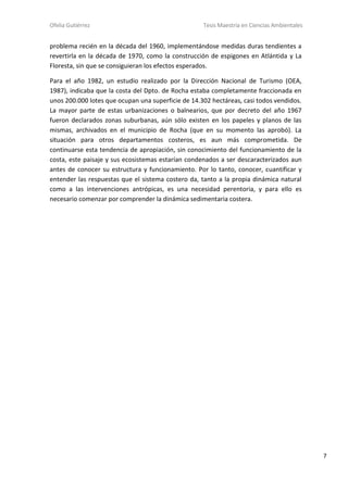 Ofelia Gutiérrez Tesis Maestría en Ciencias Ambientales
7
problema recién en la década del 1960, implementándose medidas duras tendientes a
revertirla en la década de 1970, como la construcción de espigones en Atlántida y La
Floresta, sin que se consiguieran los efectos esperados.
Para el año 1982, un estudio realizado por la Dirección Nacional de Turismo (OEA,
1987), indicaba que la costa del Dpto. de Rocha estaba completamente fraccionada en
unos 200.000 lotes que ocupan una superficie de 14.302 hectáreas, casi todos vendidos.
La mayor parte de estas urbanizaciones o balnearios, que por decreto del año 1967
fueron declarados zonas suburbanas, aún sólo existen en los papeles y planos de las
mismas, archivados en el municipio de Rocha (que en su momento las aprobó). La
situación para otros departamentos costeros, es aun más comprometida. De
continuarse esta tendencia de apropiación, sin conocimiento del funcionamiento de la
costa, este paisaje y sus ecosistemas estarían condenados a ser descaracterizados aun
antes de conocer su estructura y funcionamiento. Por lo tanto, conocer, cuantificar y
entender las respuestas que el sistema costero da, tanto a la propia dinámica natural
como a las intervenciones antrópicas, es una necesidad perentoria, y para ello es
necesario comenzar por comprender la dinámica sedimentaria costera.
 