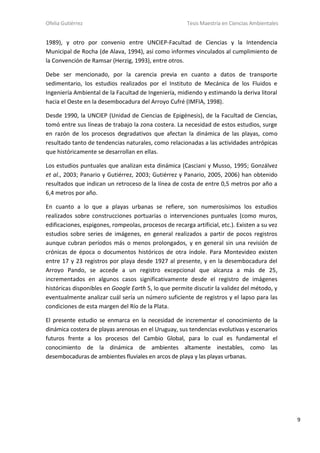 Ofelia Gutiérrez Tesis Maestría en Ciencias Ambientales
9
1989), y otro por convenio entre UNCIEP-Facultad de Ciencias y la Intendencia
Municipal de Rocha (de Alava, 1994), así como informes vinculados al cumplimiento de
la Convención de Ramsar (Herzig, 1993), entre otros.
Debe ser mencionado, por la carencia previa en cuanto a datos de transporte
sedimentario, los estudios realizados por el Instituto de Mecánica de los Fluidos e
Ingeniería Ambiental de la Facultad de Ingeniería, midiendo y estimando la deriva litoral
hacia el Oeste en la desembocadura del Arroyo Cufré (IMFIA, 1998).
Desde 1990, la UNCIEP (Unidad de Ciencias de Epigénesis), de la Facultad de Ciencias,
tomó entre sus líneas de trabajo la zona costera. La necesidad de estos estudios, surge
en razón de los procesos degradativos que afectan la dinámica de las playas, como
resultado tanto de tendencias naturales, como relacionadas a las actividades antrópicas
que históricamente se desarrollan en ellas.
Los estudios puntuales que analizan esta dinámica (Casciani y Musso, 1995; Gonzálvez
et al., 2003; Panario y Gutiérrez, 2003; Gutiérrez y Panario, 2005, 2006) han obtenido
resultados que indican un retroceso de la línea de costa de entre 0,5 metros por año a
6,4 metros por año.
En cuanto a lo que a playas urbanas se refiere, son numerosísimos los estudios
realizados sobre construcciones portuarias o intervenciones puntuales (como muros,
edificaciones, espigones, rompeolas, procesos de recarga artificial, etc.). Existen a su vez
estudios sobre series de imágenes, en general realizados a partir de pocos registros
aunque cubran períodos más o menos prolongados, y en general sin una revisión de
crónicas de época o documentos históricos de otra índole. Para Montevideo existen
entre 17 y 23 registros por playa desde 1927 al presente, y en la desembocadura del
Arroyo Pando, se accede a un registro excepcional que alcanza a más de 25,
incrementados en algunos casos significativamente desde el registro de imágenes
históricas disponibles en Google Earth 5, lo que permite discutir la validez del método, y
eventualmente analizar cuál sería un número suficiente de registros y el lapso para las
condiciones de esta margen del Río de la Plata.
El presente estudio se enmarca en la necesidad de incrementar el conocimiento de la
dinámica costera de playas arenosas en el Uruguay, sus tendencias evolutivas y escenarios
futuros frente a los procesos del Cambio Global, para lo cual es fundamental el
conocimiento de la dinámica de ambientes altamente inestables, como las
desembocaduras de ambientes fluviales en arcos de playa y las playas urbanas.
 