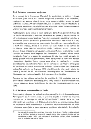 Ofelia Gutiérrez Tesis Maestría en Ciencias Ambientales
12
6.1.1. Archivo de imágenes de Montevideo
En el archivo de la Intendencia Municipal de Montevideo, se solicitó y obtuvo
autorización para revisar sus archivos fotográficos clasificados y no clasificados,
consistentes en algunos miles de tomas entre placas en vidrio y copias en papel
(estimadas en unas 7.000 aproximadamente), que abarcan los relevamientos totales o
parciales de Montevideo efectuados entre los años 1927 y 1996, pudiéndose realizar
una muy aceptable reconstrucción de la información.
Puede asignarse plena certeza al orden cronológico de las fotos, confirmado luego de
un exhaustivo análisis de la evolución de la ciudad en general, y en particular de las
infraestructuras cercanas a las playas. Para esta reconstrucción resultó imprescindible la
información aportada por técnicos que estuvieron vinculados a este archivo. A su vez,
se procedió a crear un registro con los metadatos disponibles, y a corregir el archivo de
la IMM. Sin embargo, debido a los errores que suele haber en los archivos de
documentos, sobre todo los fotográficos (olvidos, omisiones, errores, cambios de
criterios de que datos conservar), pueden deslizarse confusiones involuntarias. Fueron
utilizados los números de los negativos para recomponer la secuencia en que fueron
tomadas las fotos 7
, y se usaron las anotaciones del SGM (que realizó las copias en
papel), que son colocadas (por lo menos) detrás de la primera o última foto de cada
relevamiento. También fueron usados para afinar la clasificación y resolver
contradicciones, las anotaciones hechas por los técnicos que las utilizaron en la época
en que fueron adquiridas. Asimismo se realizaron contrastaciones contra diferentes
cartografías realizadas por la propia IMM, y también contra información pública de
fechas y escalas de los recubrimientos aerofotográficos del Departamento de
Montevideo, para confirmar la validez de la reconstrucción y el análisis.
Asimismo se han utilizado cartografías de precisión de 1906 realizadas para una
propuesta de saneamiento de Pocitos (García, 1908), y escenas de diferentes sensores
remotos modernos: Ikonos, Digital Image. Así como dos relevamientos digitales de la
IMM.
6.1.2. Archivo de imágenes del Arroyo Pando
En este caso la búsqueda fue realizada en el archivo del Servicio de Sensores Remotos
Aeroespaciales de la Fuerza Aérea, en principio dirigida a obtener las imágenes
utilizadas en la investigación del MTOP/PNUD/UNESCO (1979). Parte de esta
información fue encontrada en la DINAMA. Al constatarse que se encuentran perdidos
los negativos de varios relevamientos, se procedió a rescatar la información del único
registro que parece haberse preservado, y que consiste en fotos digitales de resolución
7
/ Por ejemplo de este análisis surgió que el contador de la cámara Poivilliers A-18 propiedad
de la IMM (con las que se tomaron la mayoría de las fotos en escala1/10.000 por las
décadas de los años 1960 a 1980, montada en un avión del SSRFAU) estuvo varias veces
roto en los dígitos que indican el año.
 