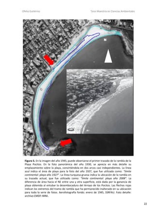 Ofelia Gutiérrez Tesis Maestría en Ciencias Ambientales
22
N
Figura 5. En la imagen del año 1945, puede observarse el primer trazado de la rambla de la
Playa Pocitos. En la foto panorámica del año 1930, se aprecia en más detalle su
emplazamiento sobre la playa, convirtiéndola en dos arcos casi independientes. La línea
azul indica el área de playa para la foto del año 1927, que fue utilizada como: “límite
continental: playa año 1927”. La línea turquesa gruesa indica la ubicación de la rambla en
su trazado actual, que fue utilizado como: “límite continental: playa año 2008”. La
diferencia de área hacia el NE entre una y otra superficie, está dada por la ganancia de
playa obtenida al entubar la desembocadura del Arroyo de los Pocitos. Las flechas rojas
indican los extremos del tramo de rambla que ha permanecido inalterado en su ubicación
para toda la serie de fotos. Aerofotografía fondo: enero de 1945, SSRFAU. Foto detalle:
archivo CMDF-IMM.
 