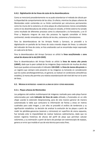 Ofelia Gutiérrez Tesis Maestría en Ciencias Ambientales
24
6.4.2. Digitalización de las líneas de costa de las desembocaduras
Como se mencionó precedentemente no se pudo estandarizar el método de cálculo por
la disparidad de comportamiento de los sitios. En efecto, mientras las playas urbanas de
Montevideo están contenidas en su límite continental por estructuras permanentes
como los muros de la costanera, en otras playas de urbanizaciones menos consolidadas
como en las desembocaduras de ambos arroyos en estudio, el límite externo ha variado
como resultado de diferentes procesos como la urbanización y la forestación, y en El
Pinar y Neptunia ninguno de esos dos procesos ha logrado consolidar el límite
continental, siendo removidas por efectos de las olas, costaneras y forestaciones.
Para las desembocaduras de los Arroyos Pando y Carrasco, se procedió a la
digitalización en pantalla de las líneas de costa creando shapes de líneas. La selección
del indicador de línea de costa, se hizo analizando cual se encontraba mejor expresado
en cada serie de fotos.
Para la desembocadura del Arroyo Carrasco se utilizó la línea seca/húmeda o zona
actual de alcance de la ola (LSH-ZAIO).
Para la desembocadura del Arroyo Pando se utilizó la línea de marea alta previa
(LMAP), dado que la peor calidad de las imágenes (baja resolución de muchas de ellas)
hacía que quedara enmascarado el indicador LSH-ZAIO. La línea de marea alta previa es
un registro que siempre está presente en las imágenes (y tomando en consideración
que los vuelos aerofotogramétricos, en general, se realizan en condiciones atmosféricas
estables), la marea alta permite una relativa estandarización del nivel del mar en la serie
de fotos.
6.5. MEDIDAS DE RETROCESO - AVANCE DE LA LÍNEA DE COSTA Y OTROS INDICADORES
6.5.1. Playas urbanas de Montevideo
Los polígonos del análisis multitemporal de imágenes realizado para cada playa fueron
seleccionados por cada indicador de línea de costa utilizado, y fusionados en un sólo
shape usando la extensión Geoprocessing, para de esta manera generar de manera
automatizada la tabla que contuviera la información de fechas y áreas en metros
cuadrados para cada imagen, y con ellas se procedió al análisis de tendencias y su
significación estadística. La decisión de analizar la evolución de las playas a partir de
medir las pérdidas-ganancias (avances y retrocesos) en superficie de arena expuesta,
fue tomada ante la imposibilidad de realizar balances sedimentarios, dado que no
existen registros históricos de alturas del perfil de playa que permitan calcular
volúmenes, y su estimación a partir de barra de paralaje con estereoscopio de espejos,
genera un error que invalida el uso de esta técnica para estos fines.
 