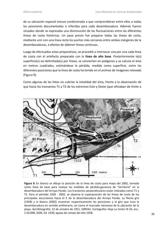 Ofelia Gutiérrez Tesis Maestría en Ciencias Ambientales
26
de su ubicación espacial estuvo condicionada a que comprendieran entre ellos a todas
las posiciones documentadas o inferidas para cada desembocadura. Además fueron
situados donde se expresaba una disminución de las fluctuaciones entre las diferentes
líneas de costa históricas. Un paso previo fue preparar todas las líneas de costa,
mediante unir con una línea recta los puntos más cercanos entre ambas márgenes de la
desembocaduras, a efectos de obtener líneas continuas.
Luego de efectuados estos preparativos, se procedió a intersecar una por una cada línea
de costa con el artefacto preparado con la línea de año base. Posteriormente la(s)
superficie(s) así delimitada(s) por líneas, se convierten en polígonos y se calcula el área
en metros cuadrados, estimándose la pérdida, medida como superficie, entre las
diferentes posiciones que la línea de costa ha tenido en el archivo de imágenes relevado
(Figura 9).
Como algunas de las fotos no cubrían la totalidad del área, frente a la observación de
que hacia los transectos T1 y T2 de los extremos Este y Oeste (que oficiaban de limite a
Figura 9. En blanco se dibuja la posición de la línea de costa para mayo del 2002, tomada
como línea de base para realizar las medidas de pérdida-ganancia de “territorio” en la
desembocadura del Arroyo Pando. Los transectos perpendiculares están indicados como T1 y
T2. Para el período 1928 - 2002, se observa la superposición de las líneas de costa de las
principales excursiones hacia el E de la desembocadura del Arroyo Pando. La flecha gris
(1928) y la blanca (2002) muestran respectivamente las posiciones y el giro que tuvo la
desembocadura en sentido antihorario, así como el marcado retroceso de la ubicación de la
playa. Aerofotografía: 22 de octubre de 1951, SSRFAU. Cartografía: Hoja La Unión IX-29, esc.:
1:50.000, SGM, Ed. 1930, apoyo de campo del año 1928.
 