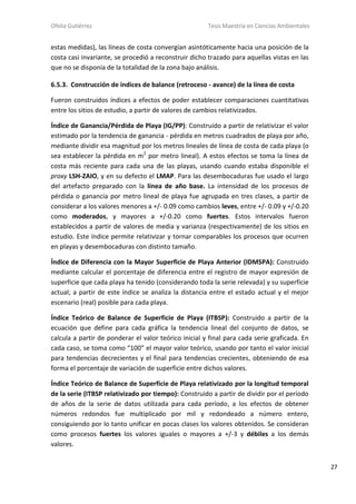 Ofelia Gutiérrez Tesis Maestría en Ciencias Ambientales
27
estas medidas), las líneas de costa convergían asintóticamente hacia una posición de la
costa casi invariante, se procedió a reconstruir dicho trazado para aquellas vistas en las
que no se disponía de la totalidad de la zona bajo análisis.
6.5.3. Construcción de índices de balance (retroceso - avance) de la línea de costa
Fueron construidos índices a efectos de poder establecer comparaciones cuantitativas
entre los sitios de estudio, a partir de valores de cambios relativizados.
Índice de Ganancia/Pérdida de Playa (IG/PP): Construido a partir de relativizar el valor
estimado por la tendencia de ganancia - pérdida en metros cuadrados de playa por año,
mediante dividir esa magnitud por los metros lineales de línea de costa de cada playa (o
sea establecer la pérdida en m2
por metro lineal). A estos efectos se toma la línea de
costa más reciente para cada una de las playas, usando cuando estaba disponible el
proxy LSH-ZAIO, y en su defecto el LMAP. Para las desembocaduras fue usado el largo
del artefacto preparado con la línea de año base. La intensidad de los procesos de
pérdida o ganancia por metro lineal de playa fue agrupada en tres clases, a partir de
considerar a los valores menores a +/- 0.09 como cambios leves, entre +/- 0.09 y +/-0.20
como moderados, y mayores a +/-0.20 como fuertes. Estos intervalos fueron
establecidos a partir de valores de media y varianza (respectivamente) de los sitios en
estudio. Este índice permite relativizar y tornar comparables los procesos que ocurren
en playas y desembocaduras con distinto tamaño.
Índice de Diferencia con la Mayor Superficie de Playa Anterior (IDMSPA): Construido
mediante calcular el porcentaje de diferencia entre el registro de mayor expresión de
superficie que cada playa ha tenido (considerando toda la serie relevada) y su superficie
actual; a partir de este índice se analiza la distancia entre el estado actual y el mejor
escenario (real) posible para cada playa.
Índice Teórico de Balance de Superficie de Playa (ITBSP): Construido a partir de la
ecuación que define para cada gráfica la tendencia lineal del conjunto de datos, se
calcula a partir de ponderar el valor teórico inicial y final para cada serie graficada. En
cada caso, se toma como “100” el mayor valor teórico, usando por tanto el valor inicial
para tendencias decrecientes y el final para tendencias crecientes, obteniendo de esa
forma el porcentaje de variación de superficie entre dichos valores.
Índice Teórico de Balance de Superficie de Playa relativizado por la longitud temporal
de la serie (ITBSP relativizado por tiempo): Construido a partir de dividir por el período
de años de la serie de datos utilizada para cada período, a los efectos de obtener
números redondos fue multiplicado por mil y redondeado a número entero,
consiguiendo por lo tanto unificar en pocas clases los valores obtenidos. Se consideran
como procesos fuertes los valores iguales o mayores a +/-3 y débiles a los demás
valores.
 