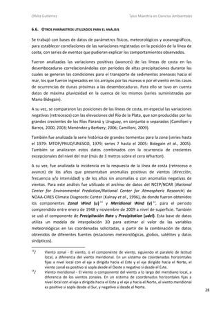 Ofelia Gutiérrez Tesis Maestría en Ciencias Ambientales
28
6.6. OTROS PARÁMETROS UTILIZADOS PARA EL ANÁLISIS
Se trabajó con bases de datos de parámetros físicos, meteorológicos y oceanográficos,
para establecer correlaciones de las variaciones registradas en la posición de la línea de
costa, con series de eventos que pudieran explicar los comportamientos observados.
Fueron analizadas las variaciones positivas (avances) de las líneas de costa en las
desembocaduras correlacionándolas con períodos de altas precipitaciones durante las
cuales se generan las condiciones para el transporte de sedimentos arenosos hacia el
mar, los que fueron ingresados en los arroyos por las mareas o por el viento en los casos
de ocurrencias de dunas próximas a las desembocaduras. Para ello se tuvo en cuenta
datos de máxima pluviosidad en la cuenca de los mismos (series suministradas por
Mario Bidegain).
A su vez, se compararon las posiciones de las líneas de costa, en especial las variaciones
negativas (retrocesos) con las elevaciones del Río de la Plata, que son producidas por las
grandes crecientes de los Ríos Paraná y Uruguay, en conjunto o separados (Camilloni y
Barros, 2000, 2003; Menéndez y Berbery, 2006; Camilloni, 2009).
También fue analizada la serie histórica de grandes tormentas para la zona (series hasta
el 1979: MTOP/PNUD/UNESCO, 1979; series 7 hasta el 2005: Bidegain et al., 2005).
También se analizaron estos datos combinados con la ocurrencia de crecientes
excepcionales del nivel del mar (más de 3 metros sobre el cero Wharton).
A su vez, fue analizada la incidencia en la respuesta de la línea de costa (retroceso o
avance) de los años que presentaban anomalías positivas de vientos (dirección,
frecuencia y/o intensidad) y de los años sin anomalías o con anomalías negativas de
vientos. Para este análisis fue utilizado el archivo de datos del NCEP/NCAR (National
Center for Environmental Prediction/National Center for Atmospheric Research) de
NOAA-CIRES Climate Diagnostic Center (Kalnay et al., 1996), de donde fueron obtenidos
los componentes Zonal Wind (u) 13
y Meridional Wind (v) 14
, para el periodo
comprendido entre enero de 1948 y noviembre de 2009 a nivel de superficie. También
se usó el componente de Precipitación Rate y Precipitation (udel). Esta base de datos
utiliza un modelo de interpolación 3D para estimar el valor de las variables
meteorológicas en las coordenadas solicitadas, a partir de la combinación de datos
obtenidos de diferentes fuentes (estaciones meteorológicas, globos, satélites y datos
sinópticos).
13
/ Viento zonal - El viento, o el componente de viento, siguiendo el paralelo de latitud
local, a diferencia del viento meridional. En un sistema de coordenadas horizontales
fijas a nivel local con el eje x dirigida hacia el Este y el eje dirigido hacia el Norte, el
viento zonal es positivo si sopla desde el Oeste y negativo si desde el Este.
14
/ Viento meridional - El viento o componente del viento a lo largo del meridiano local, a
diferencia de los vientos zonales. En un sistema de coordenadas horizontales fijas a
nivel local con el eje x dirigida hacia el Este y el eje y hacia el Norte, el viento meridional
es positivo si sopla desde el Sur, y negativo si desde el Norte.
 