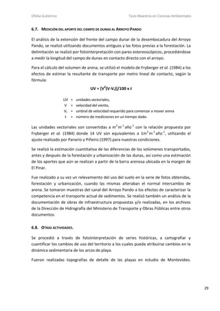 Ofelia Gutiérrez Tesis Maestría en Ciencias Ambientales
29
6.7. MEDICIÓN DEL APORTE DEL CAMPO DE DUNAS AL ARROYO PANDO
El análisis de la extensión del frente del campo dunar de la desembocadura del Arroyo
Pando, se realizó utilizando documentos antiguos y las fotos previas a la forestación. La
delimitación se realizó por fotointerpretación con pares estereoscópicos, procediéndose
a medir la longitud del campo de dunas en contacto directo con el arroyo.
Para el cálculo del volumen de arena, se utilizó el modelo de Fryberger et al. (1984) a los
efectos de estimar la resultante de transporte por metro lineal de contacto, según la
fórmula:
UV = [V2
(V-Vt)]/100 x t
UV = unidades vectoriales,
V = velocidad del viento,
Vt = umbral de velocidad requerido para comenzar a mover arena
t = número de mediciones en un tiempo dado.
Las unidades vectoriales son convertidas a m3
m-1
año-1
con la relación propuesta por
Fryberger et al. (1984) donde 14 UV son equivalentes a 1m3
m-1
año-1
, utilizando el
ajuste realizado por Panario y Piñeiro (1997) para nuestras condiciones.
Se realizó la estimación cuantitativa de las diferencias de los volúmenes transportados,
antes y después de la forestación y urbanización de las dunas, así como una estimación
de los aportes que aún se realizan a partir de la barra arenosa ubicada en la margen de
El Pinar.
Fue realizado a su vez un relevamiento del uso del suelo en la serie de fotos obtenidas,
forestación y urbanización, cuando las mismas alteraban el normal intercambio de
arena. Se tomaron muestras del canal del Arroyo Pando a los efectos de caracterizar la
competencia en el transporte actual de sedimentos. Se realizó también un análisis de la
documentación de obras de infraestructura propuestas y/o realizadas, en los archivos
de la Dirección de Hidrografía del Ministerio de Transporte y Obras Públicas entre otros
documentos.
6.8. OTRAS ACTIVIDADES.
Se procedió a través de fotointerpretación de series históricas, a cartografiar y
cuantificar los cambios de uso del territorio a los cuales pueda atribuirse cambios en la
dinámica sedimentaria de los arcos de playa.
Fueron realizadas topografías de detalle de las playas en estudio de Montevideo.
 
