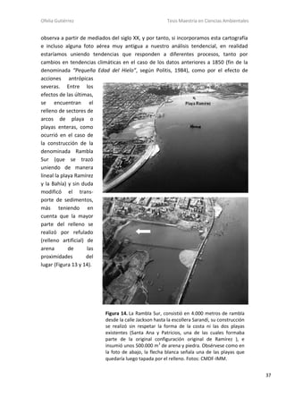 Ofelia Gutiérrez Tesis Maestría en Ciencias Ambientales
37
observa a partir de mediados del siglo XX, y por tanto, si incorporamos esta cartografía
e incluso alguna foto aérea muy antigua a nuestro análisis tendencial, en realidad
estaríamos uniendo tendencias que responden a diferentes procesos, tanto por
cambios en tendencias climáticas en el caso de los datos anteriores a 1850 (fin de la
denominada “Pequeña Edad del Hielo”, según Politis, 1984), como por el efecto de
acciones antrópicas
severas. Entre los
efectos de las últimas,
se encuentran el
relleno de sectores de
arcos de playa o
playas enteras, como
ocurrió en el caso de
la construcción de la
denominada Rambla
Sur (que se trazó
uniendo de manera
lineal la playa Ramírez
y la Bahía) y sin duda
modificó el trans-
porte de sedimentos,
más teniendo en
cuenta que la mayor
parte del relleno se
realizó por refulado
(relleno artificial) de
arena de las
proximidades del
lugar (Figura 13 y 14).
Figura 14. La Rambla Sur, consistió en 4.000 metros de rambla
desde la calle Jackson hasta la escollera Sarandí, su construcción
se realizó sin respetar la forma de la costa ni las dos playas
existentes (Santa Ana y Patricios, una de las cuales formaba
parte de la original configuración original de Ramírez ), e
insumió unos 500.000 m3
de arena y piedra. Obsérvese como en
la foto de abajo, la flecha blanca señala una de las playas que
quedaría luego tapada por el relleno. Fotos: CMDF-IMM.
 