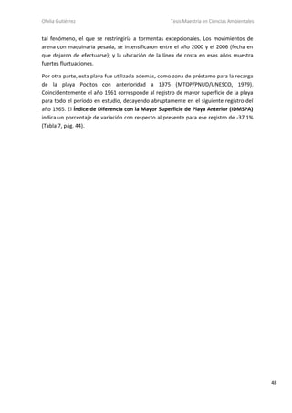 Ofelia Gutiérrez Tesis Maestría en Ciencias Ambientales
48
tal fenómeno, el que se restringiría a tormentas excepcionales. Los movimientos de
arena con maquinaria pesada, se intensificaron entre el año 2000 y el 2006 (fecha en
que dejaron de efectuarse); y la ubicación de la línea de costa en esos años muestra
fuertes fluctuaciones.
Por otra parte, esta playa fue utilizada además, como zona de préstamo para la recarga
de la playa Pocitos con anterioridad a 1975 (MTOP/PNUD/UNESCO, 1979).
Coincidentemente el año 1961 corresponde al registro de mayor superficie de la playa
para todo el período en estudio, decayendo abruptamente en el siguiente registro del
año 1965. El Índice de Diferencia con la Mayor Superficie de Playa Anterior (IDMSPA)
indica un porcentaje de variación con respecto al presente para ese registro de -37,1%
(Tabla 7, pág. 44).
 