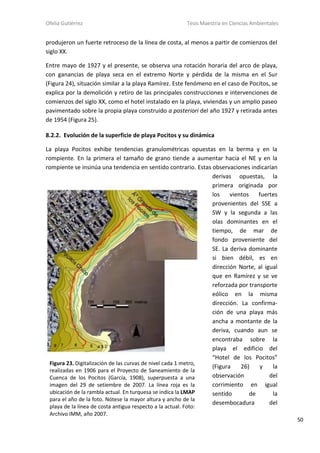 Ofelia Gutiérrez Tesis Maestría en Ciencias Ambientales
50
produjeron un fuerte retroceso de la línea de costa, al menos a partir de comienzos del
siglo XX.
Entre mayo de 1927 y el presente, se observa una rotación horaria del arco de playa,
con ganancias de playa seca en el extremo Norte y pérdida de la misma en el Sur
(Figura 24), situación similar a la playa Ramírez. Este fenómeno en el caso de Pocitos, se
explica por la demolición y retiro de las principales construcciones e intervenciones de
comienzos del siglo XX, como el hotel instalado en la playa, viviendas y un amplio paseo
pavimentado sobre la propia playa construido a posteriori del año 1927 y retirada antes
de 1954 (Figura 25).
8.2.2. Evolución de la superficie de playa Pocitos y su dinámica
La playa Pocitos exhibe tendencias granulométricas opuestas en la berma y en la
rompiente. En la primera el tamaño de grano tiende a aumentar hacia el NE y en la
rompiente se insinúa una tendencia en sentido contrario. Estas observaciones indicarían
derivas opuestas, la
primera originada por
los vientos fuertes
provenientes del SSE a
SW y la segunda a las
olas dominantes en el
tiempo, de mar de
fondo proveniente del
SE. La deriva dominante
si bien débil, es en
dirección Norte, al igual
que en Ramírez y se ve
reforzada por transporte
eólico en la misma
dirección. La confirma-
ción de una playa más
ancha a montante de la
deriva, cuando aun se
encontraba sobre la
playa el edificio del
“Hotel de los Pocitos”
(Figura 26) y la
observación del
corrimiento en igual
sentido de la
desembocadura del
Figura 23. Digitalización de las curvas de nivel cada 1 metro,
realizadas en 1906 para el Proyecto de Saneamiento de la
Cuenca de los Pocitos (García, 1908), superpuesta a una
imagen del 29 de setiembre de 2007. La línea roja es la
ubicación de la rambla actual. En turquesa se indica la LMAP
para el año de la foto. Nótese la mayor altura y ancho de la
playa de la línea de costa antigua respecto a la actual. Foto:
Archivo IMM, año 2007.
 
