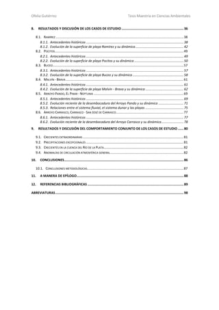 Ofelia Gutiérrez Tesis Maestría en Ciencias Ambientales
1
8. RESULTADOS Y DISCUSIÓN DE LOS CASOS DE ESTUDIO................................................................36
8.1. RAMÍREZ..........................................................................................................................................38
8.1.1. Antecedentes históricos .........................................................................................................38
8.1.2. Evolución de la superficie de playa Ramírez y su dinámica....................................................42
8.2. POCITOS...........................................................................................................................................49
8.2.1. Antecedentes históricos .........................................................................................................49
8.2.2. Evolución de la superficie de playa Pocitos y su dinámica .....................................................50
8.3. BUCEO.............................................................................................................................................57
8.3.1. Antecedentes históricos .........................................................................................................57
8.3.2. Evolución de la superficie de playa Buceo y su dinámica.......................................................58
8.4. MALVÍN - BRAVA ...............................................................................................................................61
8.4.1. Antecedentes históricos .........................................................................................................61
8.4.2. Evolución de la superficie de playa Malvín - Brava y su dinámica .........................................62
8.5. ARROYO PANDO, EL PINAR - NEPTUNIA .................................................................................................69
8.5.1. Antecedentes históricos .........................................................................................................69
8.5.2. Evolución reciente de la desembocadura del Arroyo Pando y su dinámica ...........................71
8.5.3. Relaciones entre el sistema fluvial, el sistema dunar y las playas .........................................75
8.6. ARROYO CARRASCO, CARRASCO - SAN JOSÉ DE CARRASCO.........................................................................77
8.6.1. Antecedentes históricos .........................................................................................................77
8.6.2. Evolución reciente de la desembocadura del Arroyo Carrasco y su dinámica........................78
9. RESULTADOS Y DISCUSIÓN DEL COMPORTAMIENTO CONJUNTO DE LOS CASOS DE ESTUDIO......80
9.1. CRECIENTES EXTRAORDINARIAS.............................................................................................................81
9.2. PRECIPITACIONES EXCEPCIONALES .........................................................................................................81
9.3. CRECIENTES EN LA CUENCA DEL RÍO DE LA PLATA......................................................................................82
9.4. ANOMALÍAS DE CIRCULACIÓN ATMOSFÉRICA GENERAL...............................................................................82
10. CONCLUSIONES...........................................................................................................................86
10.1. CONCLUSIONES METODOLÓGICAS........................................................................................................87
11. A MANERA DE EPÍLOGO..............................................................................................................88
12. REFERENCIAS BIBLIOGRÁFICAS ...................................................................................................89
ABREVIATURAS....................................................................................................................................98
 