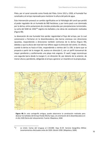 Ofelia Gutiérrez Tesis Maestría en Ciencias Ambientales
70
Plata, por el canal conocido como Pando del Plata. Entre 1912 y 1920, el humedal fue
canalizado y el arroyo represado para mantener la altura del pelo de agua.
Esta intervención provocó un cambio significativo en la hidrología del canal que perdió
el poder regulador de un humedal de 900 hectáreas, y por tanto pasó a ser dominado
por la deriva, entre pulsaciones de crecidas producidas por precipitaciones torrenciales.
La carta del SGM de 1930 25
registra los bañados y las obras de canalización realizadas
(Figura 48).
La desecación de ese humedal hizo perder regularidad al flujo del arroyo, por lo cual
comenzaron a formarse en la desembocadura, dos barras arenosas con direcciones
opuestas, respondiendo a direcciones también contrarias de la deriva (Figura 49),
debidas a que la altura del nivel del mar difiere según la dirección del viento. En efecto,
cuando la deriva es hacia el Este, respondiendo a vientos del S o SW, la barra que se
proyecta a partir de la margen W, avanza en dirección E, con un perfil transversal de
mayor pendiente y conformando una playa más angosta. El swell, luego reconstruye
una segunda barra desde la margen E, en dirección W, por delante de la anterior, de
menor altura y pendiente, obligando al arroyo a generar un meandro en la propia playa.
25
/ La Unión. Cartas del Uruguay al 1:50.000. Hoja IX-29. Servicio Geográfico Militar.
Levantamientos efectuados antes de 1920. Edición 1930. (Mapoteca, SGM).
Figura 48. En esta cartografía antigua, puede observarse la canalización realizada para
desecar los bañados del Arroyo Pando (flecha roja), y la orientación de la desembocadura en
el año 1920 (fecha del relevamiento). Fuente: Mapoteca, SGM.
 