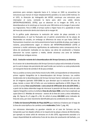 Ofelia Gutiérrez Tesis Maestría en Ciencias Ambientales
78
posiciones pero siempre migrando hacia el E, incluyo en 1945 se encuentran las
estructuras que marcan el mayor desplazamiento paralelo a la costa (1350 metros). En
el 1972, la Dirección de Hidrografía del MTOP, construyo una estructura para
interceptar el curso, cortando la barra para abrir una salida directa
(MTOP/PNUD/UNESCO, 1979)/, que se observan en la imagen de 1979, en la
desembocadura se le construye un muro de unos 100 metros en la margen E para evitar
sus migraciones. Para el 2000, el arroyo vuelve a migrar hacia el E, quedando el resto
del muro de contención dentro de la barra de la margen W.
En la gráfica pude observarse la evolución del sector de playa asociado a la
desembocadura, el cual ha fluctuado con el patrón característico de las playas de
Montevideo en estudio, sin embargo se diferencia de estas en que hasta 1970 las
fluctuaciones muestran una cierta preeminencia hacia la pérdida de playa, que luego se
revierte, presumiblemente según el informe del MTOP/PNUD/UNESCO (1979) al
comenzar a recibir volúmenes significativos de sedimentos como consecuencia de las
obras de canalización realizadas en esa época. Las obras de canalización y limpieza
abarcaron los cursos superior y medio, donde atraviesa una zona de bañados
constituida por antiguas arenas.
8.6.2. Evolución reciente de la desembocadura del Arroyo Carrasco y su dinámica
En el sector de la desembocadura del Arroyo Carrasco la playa está orientada al Sureste,
por lo cual el oleaje más persistente del swell incide casi normal a su costa produciendo
un transporte litoral de sentido E-W de poca entidad.
Para su análisis se toma como fecha inicial el año 1939, correspondiente al relevamiento
primer registro fotográfico de la desembocadura del Arroyo Carrasco. Los análisis
tendenciales de la desembocadura del Arroyo Carrasco fueron realizados con una serie
de 19 imágenes (período 1939-2008) las que denotan que la evolución del área de
playa, tiende a crecer 202 m2
/año con una tendencia significativa al 85% (Figura 55),
usando el proxy línea seca/húmeda o zona actual de infiltración de la ola (LSH-ZAIO), y
a partir de los datos obtenidos luego de intersecar la posición de línea de costa de cada
registro fotográfico contra el artefacto línea de año base 2008, como fuera explicado up
supra (ítem 6.5. Medidas de retroceso - avance de la línea de costa y otros indicadores,
pág. 24; Figuras 8 y 9, págs.25 y 26). Se utilizó el proxy LSH-ZAIO como indicador de
línea de costa, por estar claramente identificable para las condiciones de la zona.
El Índice de Ganancia/Pérdida de Playa (IG/PP) que relativiza el balance por el largo de
la línea de costa tipifica a los cambios como moderados (Tabla 7, pág. 44).
Los retrocesos observados no guardan relación en el caso de Carrasco con los
temporales que han dejado señales en la mayoría de las playas urbanas de Montevideo,
por ejemplo no existe señal de retroceso en el año 1970, seguramente asociado a la
mayor disponibilidad de sedimentos fruto de las obras de canalización del bañado, y se
 