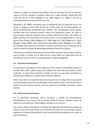 Ofelia Gutiérrez Tesis Maestría en Ciencias Ambientales
81
También se exploró la existencia de relación entre las crecientes de los ríos Paraná y
ruguay, en forma individual y conjunta, dado que se sabe provocan subidas del nivel
medio del Río de la Plata (Bidegain et al., 2005; Nagy et al., 2005), y con ello la
eventualidad del retroceso de la línea de costa.
Menéndez y Re (2005), sostuvieron que la contribución de las crecientes de los ríos
Paraná y Uruguay al nivel medio del Río de la Plata podía ser casi imperceptible a la
altura de Montevideo estimándola por modelos; más recientemente otros autores,
sostienen que estas crecientes pueden realizar una contribución mayor. Así, sobre la
base de datos empíricos sostienen que el estuario del Río de la Plata entre 1902 y el
2003, ascendió en su nivel medio en el entorno de los 11 cm en Montevideo y 17 cm en
Buenos Aires (Forbes, 2002; Bidegain et al., 2005; Nagy et al., 2005; Magrin et al., 2007;
Bidegain y Nagy, 2008), como consecuencia del Cambio Global (Bidegain et al., 2005).
Sin embargo, estos pulsos de crecientes no tuvieron correlación con los retrocesos de la
línea de costa de las playas de Montevideo (pérdida de área de las playas).
Finalmente, se analizó la existencia de relaciones de la evolución de las playas y eventos
como El Niño y La Niña, con el último de los cuales había una importante serie de
coincidencias entre el mismo y la proximidad de un registro fotográfico.
9.1. CRECIENTES EXTRAORDINARIAS
Se encontraron coincidencias entre registros de fotos aéreas y tempestades previas en
los años 1943, 1993 y 2005, aunque no se dispone de estas fotos para todos los sitios
analizados, la señal estuvo presente en todos los casos en que hubo coincidencia si
exceptuamos a Malvín (sí se registra para la Brava de Malvín).
Malvín tuvo señal en la superficie de arena seca, pero no en la playa total, lo que puede
ser interpretado que durante las sudestadas recibe sedimentos del cuello del tómbolo al
superar las olas su altura máxima, y con eso compensa las pérdidas vinculadas a estos
eventos.
9.2. PRECIPITACIONES EXCEPCIONALES
No se detectaron tendencias claras vinculadas a eventos de precipitaciones
extraordinarias en las cuencas de los arroyos Pando y Carrasco, inferidas a partir de
registros en las estaciones meteorológicas ubicadas en sus cuencas.
Por lo tanto, dada la coincidencia en órdenes de magnitud entre pérdidas de aportes de
arena al cauce del Arroyo Pando, y los retrocesos del sector de arco de playa, debiera
explorarse la incidencia que pudieran tener las anomalías de precipitación por sobre los
eventos extremos.
 