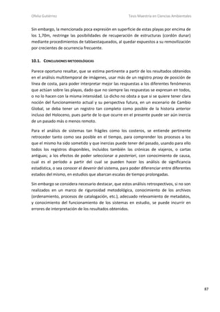 Ofelia Gutiérrez Tesis Maestría en Ciencias Ambientales
87
Sin embargo, la mencionada poca expresión en superficie de estas playas por encima de
los 1,70m, restringe las posibilidades de recuperación de estructuras (cordón dunar)
mediante procedimientos de tablaestaqueados, al quedar expuestos a su removilización
por crecientes de ocurrencia frecuente.
10.1. CONCLUSIONES METODOLÓGICAS
Parece oportuno resaltar, que se estima pertinente a partir de los resultados obtenidos
en el análisis multitemporal de imágenes, usar más de un registro proxy de posición de
línea de costa, para poder interpretar mejor las respuestas a los diferentes fenómenos
que actúan sobre las playas, dado que no siempre las respuestas se expresan en todos,
o no lo hacen con la misma intensidad. Lo dicho no obsta a que si se quiere tener clara
noción del funcionamiento actual y su perspectiva futura, en un escenario de Cambio
Global, se deba tener un registro tan completo como posible de la historia anterior
incluso del Holoceno, pues parte de lo que ocurre en el presente puede ser aún inercia
de un pasado más o menos remoto.
Para el análisis de sistemas tan frágiles como los costeros, se entiende pertinente
retroceder tanto como sea posible en el tiempo, para comprender los procesos a los
que el mismo ha sido sometido y que inercias puede tener del pasado, usando para ello
todos los registros disponibles, incluidos también las crónicas de viajeros, o cartas
antiguas; a los efectos de poder seleccionar a posteriori, con conocimiento de causa,
cual es el período a partir del cual se pueden hacer los análisis de significancia
estadística, o sea conocer el devenir del sistema, para poder diferenciar entre diferentes
estados del mismo, en estudios que abarcan escalas de tiempo prolongadas.
Sin embargo se considera necesario destacar, que estos análisis retrospectivos, si no son
realizados en un marco de rigurosidad metodológica, conocimiento de los archivos
(ordenamiento, procesos de catalogación, etc.), adecuado relevamiento de metadatos,
y conocimiento del funcionamiento de los sistemas en estudio, se puede incurrir en
errores de interpretación de los resultados obtenidos.
 